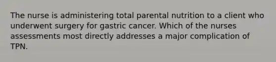 The nurse is administering total parental nutrition to a client who underwent surgery for gastric cancer. Which of the nurses assessments most directly addresses a major complication of TPN.