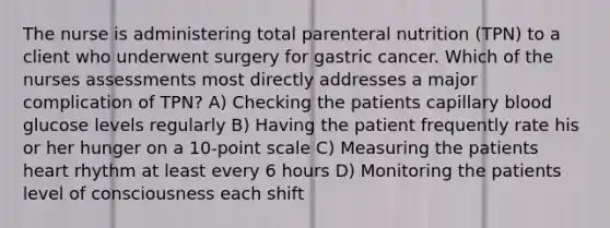 The nurse is administering total parenteral nutrition (TPN) to a client who underwent surgery for gastric cancer. Which of the nurses assessments most directly addresses a major complication of TPN? A) Checking the patients capillary blood glucose levels regularly B) Having the patient frequently rate his or her hunger on a 10-point scale C) Measuring the patients heart rhythm at least every 6 hours D) Monitoring the patients level of consciousness each shift