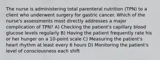 The nurse is administering total parenteral nutrition (TPN) to a client who underwent surgery for gastric cancer. Which of the nurse's assessments most directly addresses a major complication of TPN? A) Checking the patient's capillary blood glucose levels regularly B) Having the patient frequently rate his or her hunger on a 10-point scale C) Measuring the patient's heart rhythm at least every 6 hours D) Monitoring the patient's level of consciousness each shift