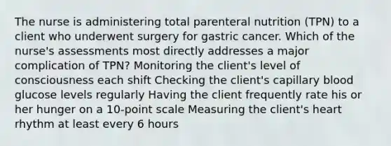 The nurse is administering total parenteral nutrition (TPN) to a client who underwent surgery for gastric cancer. Which of the nurse's assessments most directly addresses a major complication of TPN? Monitoring the client's level of consciousness each shift Checking the client's capillary blood glucose levels regularly Having the client frequently rate his or her hunger on a 10-point scale Measuring the client's heart rhythm at least every 6 hours