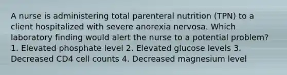 A nurse is administering total parenteral nutrition (TPN) to a client hospitalized with severe anorexia nervosa. Which laboratory finding would alert the nurse to a potential problem? 1. Elevated phosphate level 2. Elevated glucose levels 3. Decreased CD4 cell counts 4. Decreased magnesium level