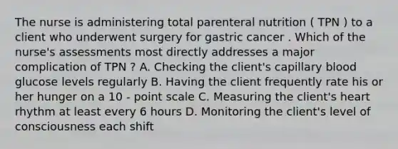 The nurse is administering total parenteral nutrition ( TPN ) to a client who underwent surgery for gastric cancer . Which of the nurse's assessments most directly addresses a major complication of TPN ? A. Checking the client's capillary blood glucose levels regularly B. Having the client frequently rate his or her hunger on a 10 - point scale C. Measuring the client's heart rhythm at least every 6 hours D. Monitoring the client's level of consciousness each shift