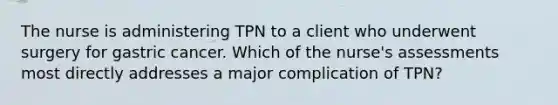 The nurse is administering TPN to a client who underwent surgery for gastric cancer. Which of the nurse's assessments most directly addresses a major complication of TPN?