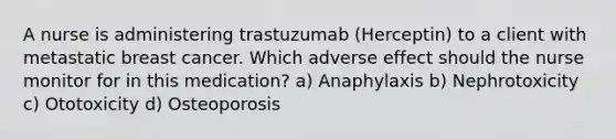 A nurse is administering trastuzumab (Herceptin) to a client with metastatic breast cancer. Which adverse effect should the nurse monitor for in this medication? a) Anaphylaxis b) Nephrotoxicity c) Ototoxicity d) Osteoporosis