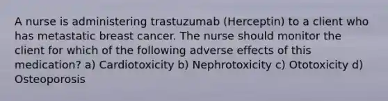 A nurse is administering trastuzumab (Herceptin) to a client who has metastatic breast cancer. The nurse should monitor the client for which of the following adverse effects of this medication? a) Cardiotoxicity b) Nephrotoxicity c) Ototoxicity d) Osteoporosis