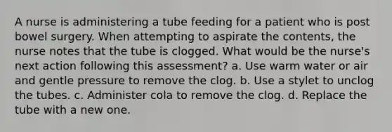 A nurse is administering a tube feeding for a patient who is post bowel surgery. When attempting to aspirate the contents, the nurse notes that the tube is clogged. What would be the nurse's next action following this assessment? a. Use warm water or air and gentle pressure to remove the clog. b. Use a stylet to unclog the tubes. c. Administer cola to remove the clog. d. Replace the tube with a new one.