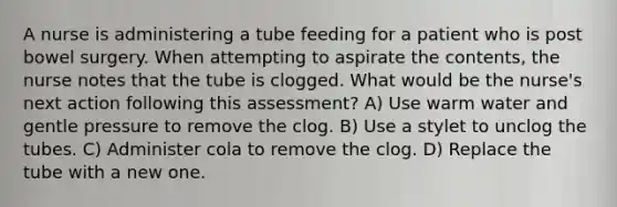 A nurse is administering a tube feeding for a patient who is post bowel surgery. When attempting to aspirate the contents, the nurse notes that the tube is clogged. What would be the nurse's next action following this assessment? A) Use warm water and gentle pressure to remove the clog. B) Use a stylet to unclog the tubes. C) Administer cola to remove the clog. D) Replace the tube with a new one.