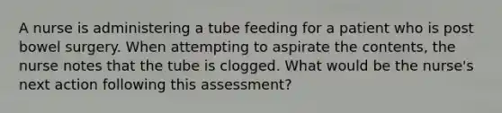 A nurse is administering a tube feeding for a patient who is post bowel surgery. When attempting to aspirate the contents, the nurse notes that the tube is clogged. What would be the nurse's next action following this assessment?