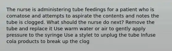 The nurse is administering tube feedings for a patient who is comatose and attempts to aspirate the contents and notes the tube is clogged. What should the nurse do next? Remove the tube and replace it Use warm water or air to gently apply pressure to the syringe Use a stylet to unplug the tube Infuse cola products to break up the clog