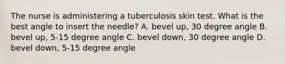 The nurse is administering a tuberculosis skin test. What is the best angle to insert the needle? A. bevel up, 30 degree angle B. bevel up, 5-15 degree angle C. bevel down, 30 degree angle D. bevel down, 5-15 degree angle