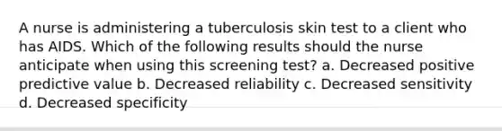 A nurse is administering a tuberculosis skin test to a client who has AIDS. Which of the following results should the nurse anticipate when using this screening test? a. Decreased positive predictive value b. Decreased reliability c. Decreased sensitivity d. Decreased specificity