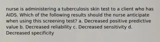 nurse is administering a tuberculosis skin test to a client who has AIDS. Which of the following results should the nurse anticipate when using this screening test? a. Decreased positive predictive value b. Decreased reliability c. Decreased sensitivity d. Decreased specificity