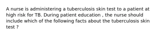 A nurse is administering a tuberculosis skin test to a patient at high risk for TB. During patient education , the nurse should include which of the following facts about the tuberculosis skin test ?