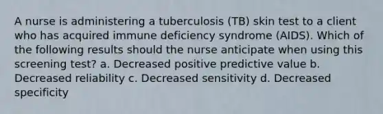 A nurse is administering a tuberculosis (TB) skin test to a client who has acquired immune deficiency syndrome (AIDS). Which of the following results should the nurse anticipate when using this screening test? a. Decreased positive predictive value b. Decreased reliability c. Decreased sensitivity d. Decreased specificity