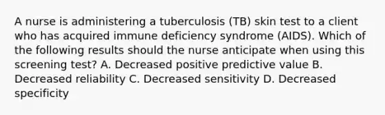 A nurse is administering a tuberculosis (TB) skin test to a client who has acquired immune deficiency syndrome (AIDS). Which of the following results should the nurse anticipate when using this screening test? A. Decreased positive predictive value B. Decreased reliability C. Decreased sensitivity D. Decreased specificity