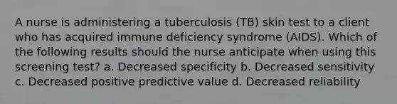 A nurse is administering a tuberculosis (TB) skin test to a client who has acquired immune deficiency syndrome (AIDS). Which of the following results should the nurse anticipate when using this screening test? a. Decreased specificity b. Decreased sensitivity c. Decreased positive predictive value d. Decreased reliability