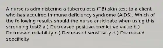 A nurse is administering a tuberculosis (TB) skin test to a client who has acquired immune deficiency syndrome (AIDS). Which of the following results should the nurse anticipate when using this screening test? a.) Decreased positive predictive value b.) Decreased reliability c.) Decreased sensitivity d.) Decreased specificity