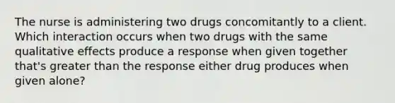 The nurse is administering two drugs concomitantly to a client. Which interaction occurs when two drugs with the same qualitative effects produce a response when given together that's <a href='https://www.questionai.com/knowledge/ktgHnBD4o3-greater-than' class='anchor-knowledge'>greater than</a> the response either drug produces when given alone?