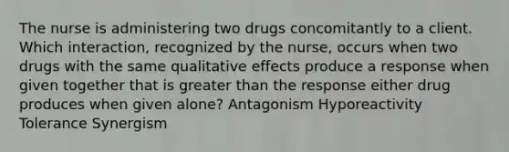 The nurse is administering two drugs concomitantly to a client. Which interaction, recognized by the nurse, occurs when two drugs with the same qualitative effects produce a response when given together that is greater than the response either drug produces when given alone? Antagonism Hyporeactivity Tolerance Synergism