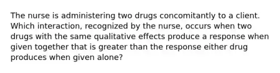 The nurse is administering two drugs concomitantly to a client. Which interaction, recognized by the nurse, occurs when two drugs with the same qualitative effects produce a response when given together that is greater than the response either drug produces when given alone?