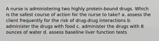 A nurse is administering two highly protein-bound drugs. Which is the safest course of action for the nurse to take? a. assess the client frequently for the risk of drug-drug interactions b. administer the drugs with food c. administer the drugs with 8 ounces of water d. assess baseline liver function tests