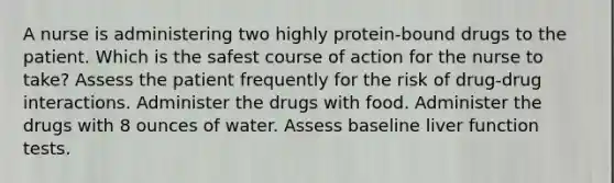 A nurse is administering two highly protein-bound drugs to the patient. Which is the safest course of action for the nurse to take? Assess the patient frequently for the risk of drug-drug interactions. Administer the drugs with food. Administer the drugs with 8 ounces of water. Assess baseline liver function tests.