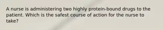 A nurse is administering two highly protein-bound drugs to the patient. Which is the safest course of action for the nurse to take?