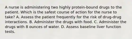 A nurse is administering two highly protein-bound drugs to the patient. Which is the safest course of action for the nurse to take? A. Assess the patient frequently for the risk of drug-drug interactions. B. Administer the drugs with food. C. Administer the drugs with 8 ounces of water. D. Assess baseline liver function tests.