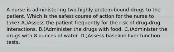 A nurse is administering two highly protein-bound drugs to the patient. Which is the safest course of action for the nurse to take? A.)Assess the patient frequently for the risk of drug-drug interactions. B.)Administer the drugs with food. C.)Administer the drugs with 8 ounces of water. D.)Assess baseline liver function tests.