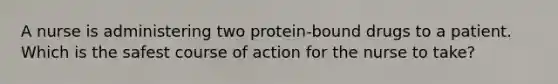 A nurse is administering two protein-bound drugs to a patient. Which is the safest course of action for the nurse to take?