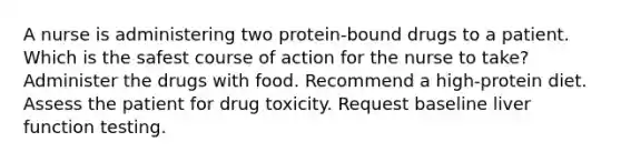 A nurse is administering two protein-bound drugs to a patient. Which is the safest course of action for the nurse to take? Administer the drugs with food. Recommend a high-protein diet. Assess the patient for drug toxicity. Request baseline liver function testing.