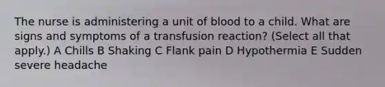 The nurse is administering a unit of blood to a child. What are signs and symptoms of a transfusion reaction? (Select all that apply.) A Chills B Shaking C Flank pain D Hypothermia E Sudden severe headache