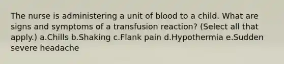 The nurse is administering a unit of blood to a child. What are signs and symptoms of a transfusion reaction? (Select all that apply.) a.Chills b.Shaking c.Flank pain d.Hypothermia e.Sudden severe headache