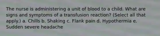 The nurse is administering a unit of blood to a child. What are signs and symptoms of a transfusion reaction? (Select all that apply.) a. Chills b. Shaking c. Flank pain d. Hypothermia e. Sudden severe headache