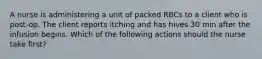 A nurse is administering a unit of packed RBCs to a client who is post-op. The client reports itching and has hives 30 min after the infusion begins. Which of the following actions should the nurse take first?