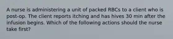 A nurse is administering a unit of packed RBCs to a client who is post-op. The client reports itching and has hives 30 min after the infusion begins. Which of the following actions should the nurse take first?