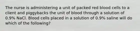 The nurse is administering a unit of packed red blood cells to a client and piggybacks the unit of blood through a solution of 0.9% NaCl. Blood cells placed in a solution of 0.9% saline will do which of the following?