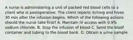 A nurse is administering a unit of packed red blood cells to a client who is postoperative. The client reports itching and hives 30 min after the infusion begins. Which of the following actions should the nurse take first? A. Maintain IV access with 0.9% sodium chloride. B. Stop the infusion of blood C. Send the bloof container and tubing to the blood bank. D. Obtain a urine sample