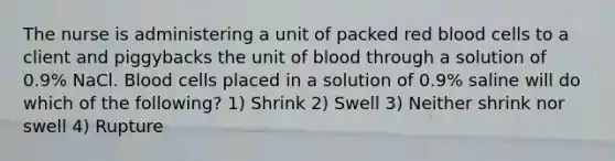 The nurse is administering a unit of packed red blood cells to a client and piggybacks the unit of blood through a solution of 0.9% NaCl. Blood cells placed in a solution of 0.9% saline will do which of the following? 1) Shrink 2) Swell 3) Neither shrink nor swell 4) Rupture