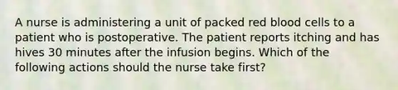 A nurse is administering a unit of packed red blood cells to a patient who is postoperative. The patient reports itching and has hives 30 minutes after the infusion begins. Which of the following actions should the nurse take first?