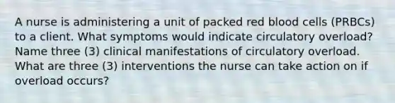 A nurse is administering a unit of packed red blood cells (PRBCs) to a client. What symptoms would indicate circulatory overload? Name three (3) clinical manifestations of circulatory overload. What are three (3) interventions the nurse can take action on if overload occurs?