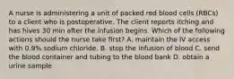 A nurse is administering a unit of packed red blood cells (RBCs) to a client who is postoperative. The client reports itching and has hives 30 min after the infusion begins. Which of the following actions should the nurse take first? A. maintain the IV access with 0.9% sodium chloride. B. stop the infusion of blood C. send the blood container and tubing to the blood bank D. obtain a urine sample