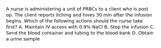 A nurse is administering a unit of PRBCs to a client who is post op. The client reports itching and hives 30 min after the infusion begins. Which of the following actions should the nurse take first? A. Maintain IV access with 0.9% NaCl B. Stop the infusion C. Send <a href='https://www.questionai.com/knowledge/k7oXMfj7lk-the-blood' class='anchor-knowledge'>the blood</a> container and tubing to the blood bank D. Obtain a urine sample