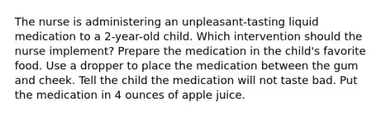 The nurse is administering an unpleasant-tasting liquid medication to a 2-year-old child. Which intervention should the nurse implement? Prepare the medication in the child's favorite food. Use a dropper to place the medication between the gum and cheek. Tell the child the medication will not taste bad. Put the medication in 4 ounces of apple juice.