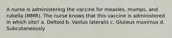 A nurse is administering the vaccine for measles, mumps, and rubella (MMR). The nurse knows that this vaccine is administered in which site? a. Deltoid b. Vastus lateralis c. Gluteus maximus d. Subcutaneously