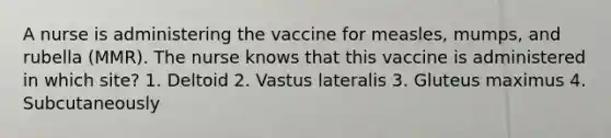 A nurse is administering the vaccine for measles, mumps, and rubella (MMR). The nurse knows that this vaccine is administered in which site? 1. Deltoid 2. Vastus lateralis 3. Gluteus maximus 4. Subcutaneously