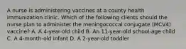 A nurse is administering vaccines at a county health immunization clinic. Which of the following clients should the nurse plan to administer the meningococcal conjugate (MCV4) vaccine? A. A 4-year-old child B. An 11-year-old school-age child C. A 4-month-old infant D. A 2-year-old toddler