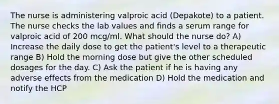 The nurse is administering valproic acid (Depakote) to a patient. The nurse checks the lab values and finds a serum range for valproic acid of 200 mcg/ml. What should the nurse do? A) Increase the daily dose to get the patient's level to a therapeutic range B) Hold the morning dose but give the other scheduled dosages for the day. C) Ask the patient if he is having any adverse effects from the medication D) Hold the medication and notify the HCP