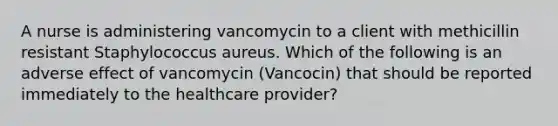 A nurse is administering vancomycin to a client with methicillin resistant Staphylococcus aureus. Which of the following is an adverse effect of vancomycin (Vancocin) that should be reported immediately to the healthcare provider?