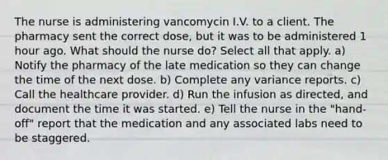 The nurse is administering vancomycin I.V. to a client. The pharmacy sent the correct dose, but it was to be administered 1 hour ago. What should the nurse do? Select all that apply. a) Notify the pharmacy of the late medication so they can change the time of the next dose. b) Complete any variance reports. c) Call the healthcare provider. d) Run the infusion as directed, and document the time it was started. e) Tell the nurse in the "hand-off" report that the medication and any associated labs need to be staggered.